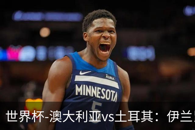 世界杯-澳大利亚vs土耳其：伊兰昆达先发 居莱尔、恰尔汗奥卢出战